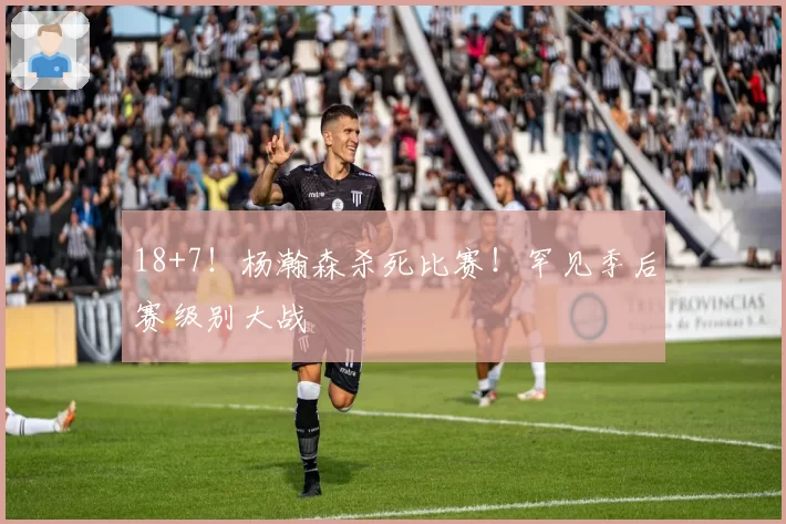 18+7！杨瀚森杀死比赛！罕见季后赛级别大战