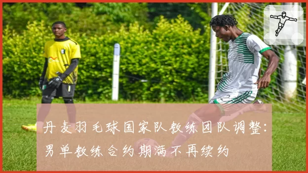 丹麦羽毛球国家队教练团队调整：男单教练合约期满不再续约