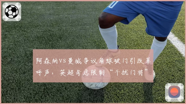 阿森纳vs曼城争议角球破门引改革呼声，英超考虑限制“干扰门将”进攻动作