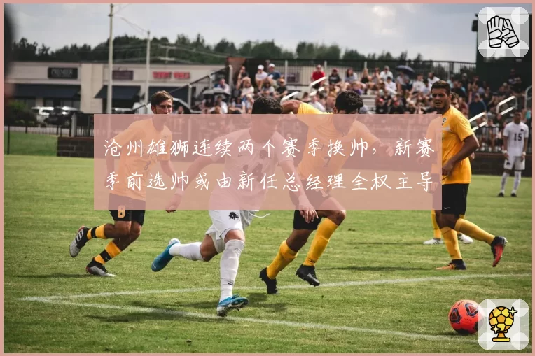 沧州雄狮连续两个赛季换帅，新赛季前选帅或由新任总经理全权主导