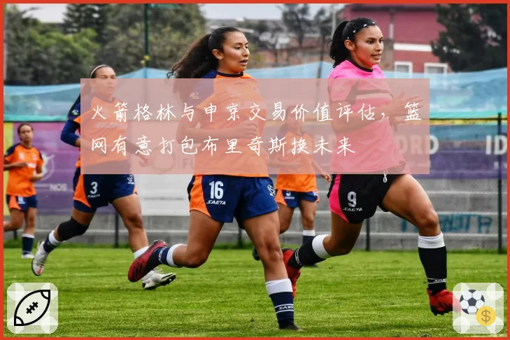火箭格林与申京交易价值评估，篮网有意打包布里奇斯换未来