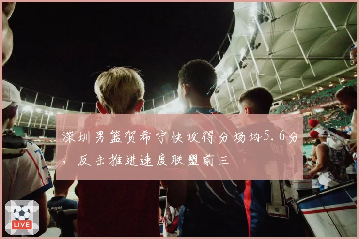 深圳男篮贺希宁快攻得分场均5.6分，反击推进速度联盟前三