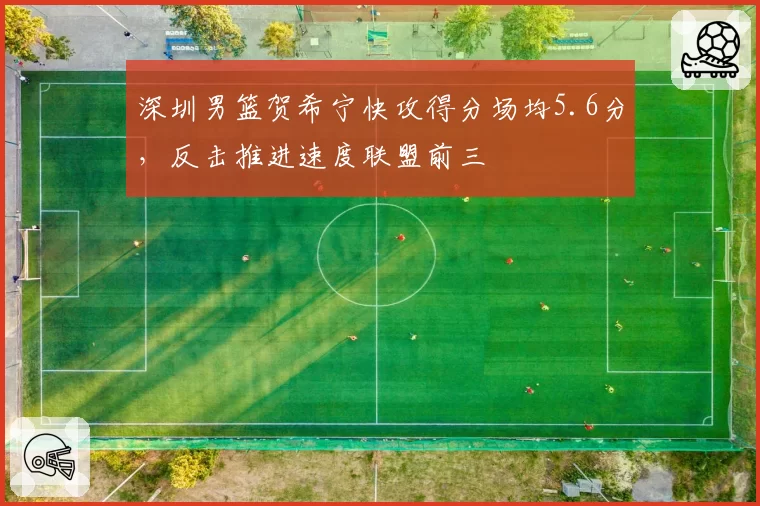 深圳男篮贺希宁快攻得分场均5.6分，反击推进速度联盟前三