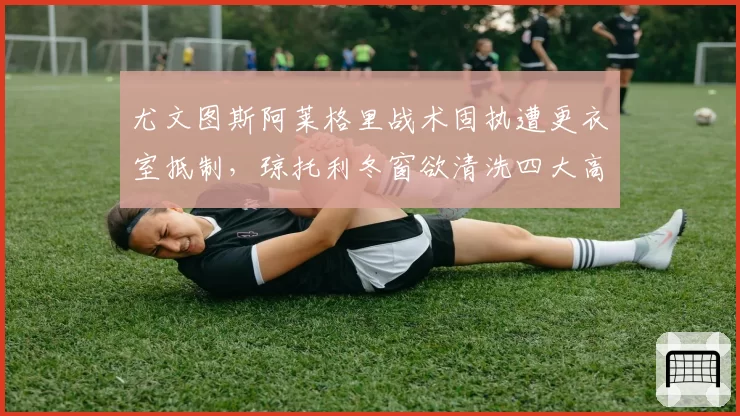 尤文图斯阿莱格里战术固执遭更衣室抵制，琼托利冬窗欲清洗四大高薪老将