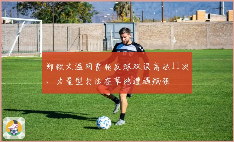 郑钦文温网首轮发球双误高达11次,力量型打法在草地遭遇瓶颈