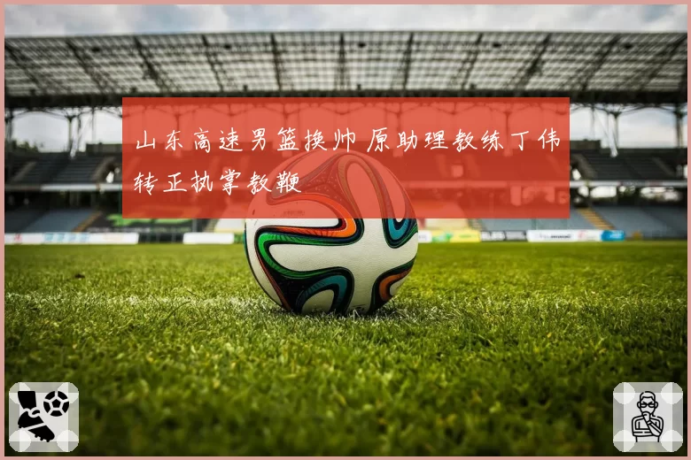 山东高速男篮换帅 原助理教练丁伟转正执掌教鞭