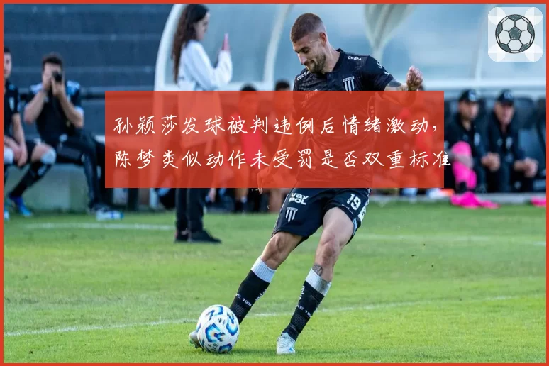孙颖莎发球被判违例后情绪激动，陈梦类似动作未受罚是否双重标准？