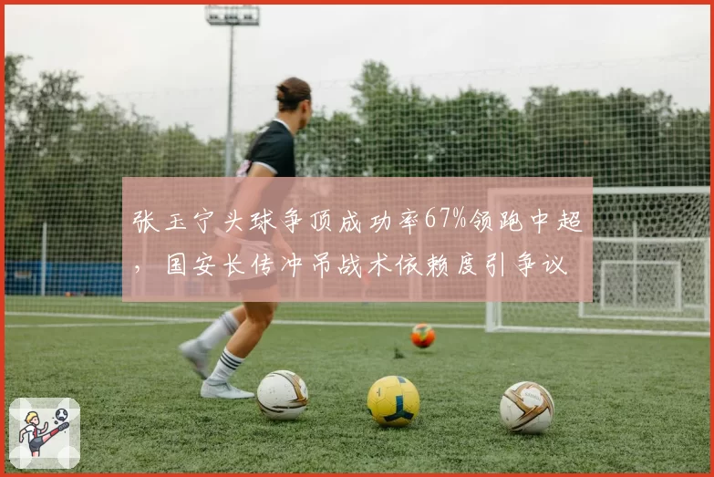 张玉宁头球争顶成功率67%领跑中超，国安长传冲吊战术依赖度引争议