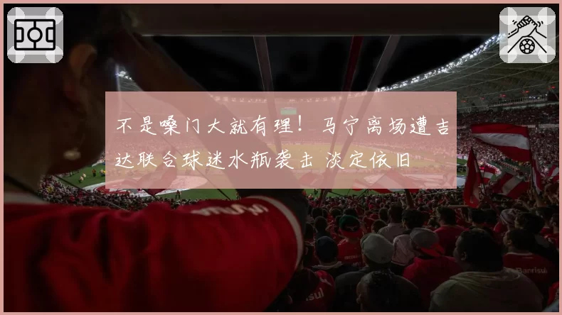 不是嗓门大就有理！马宁离场遭吉达联合球迷水瓶袭击 淡定依旧
