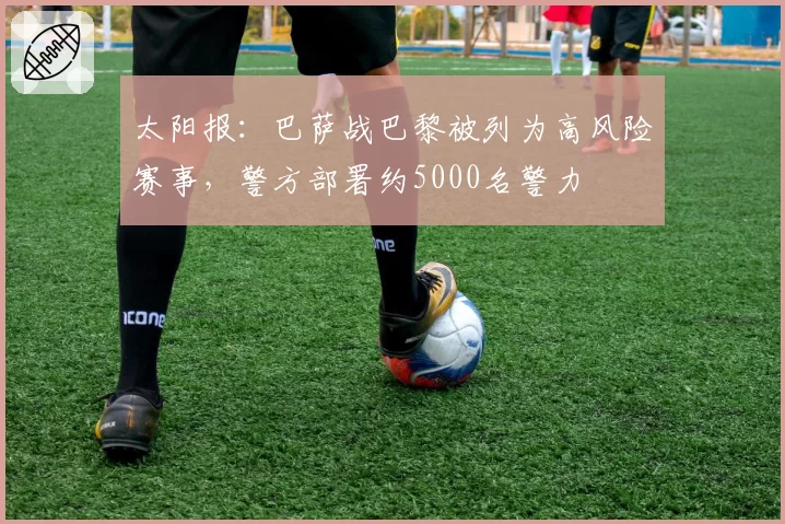 太阳报:巴萨战巴黎被列为高风险赛事,警方部署约5000名警力