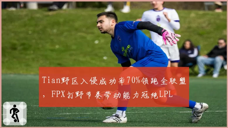 Tian野区入侵成功率70%领跑全联盟，FPX打野节奏带动能力冠绝LPL