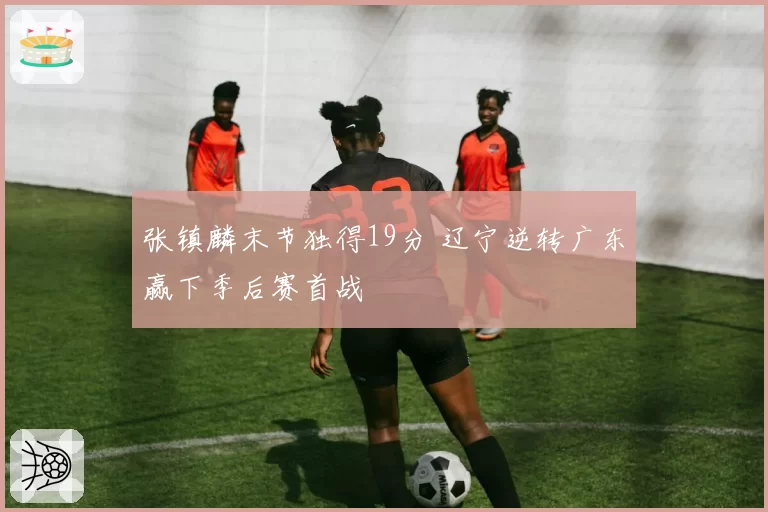 张镇麟末节独得19分 辽宁逆转广东赢下季后赛首战