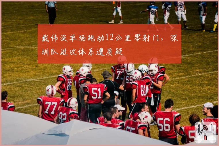 戴伟浚单场跑动12公里零射门，深圳队进攻体系遭质疑
