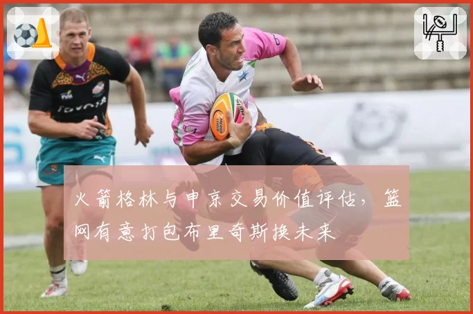 火箭格林与申京交易价值评估，篮网有意打包布里奇斯换未来