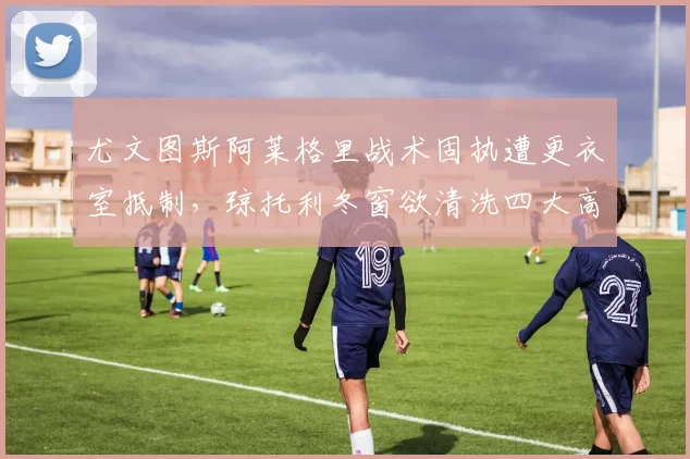 尤文图斯阿莱格里战术固执遭更衣室抵制，琼托利冬窗欲清洗四大高薪老将