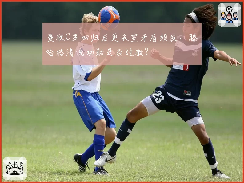 曼联C罗回归后更衣室矛盾频发，滕哈格清洗功勋是否过激？