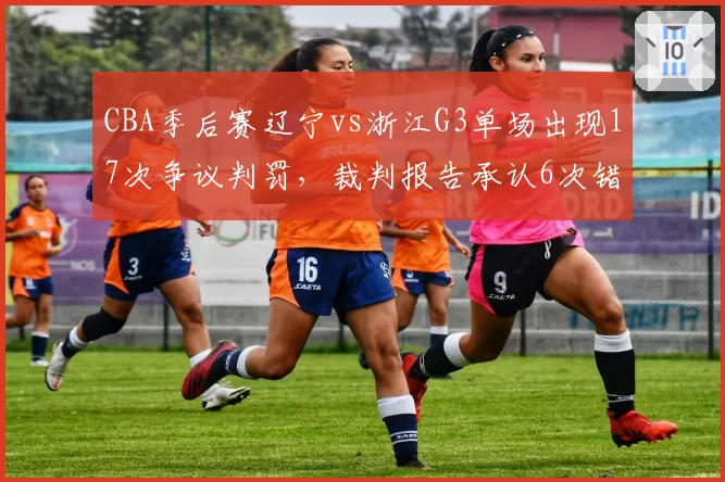CBA季后赛辽宁vs浙江G3单场出现17次争议判罚,裁判报告承认6次错判创新高纪录__br_