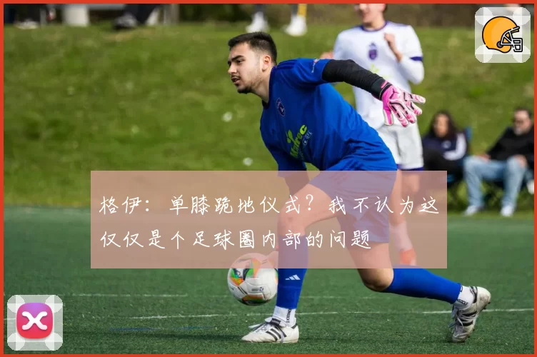 格伊：单膝跪地仪式？我不认为这仅仅是个足球圈内部的问题