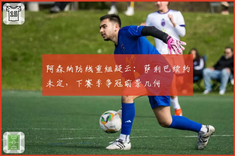 阿森纳防线重组疑云:萨利巴续约未定,下赛季争冠前景几何