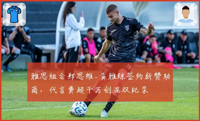 雅思组合郑思维_黄雅琼签约新赞助商，代言费超千万创混双纪录