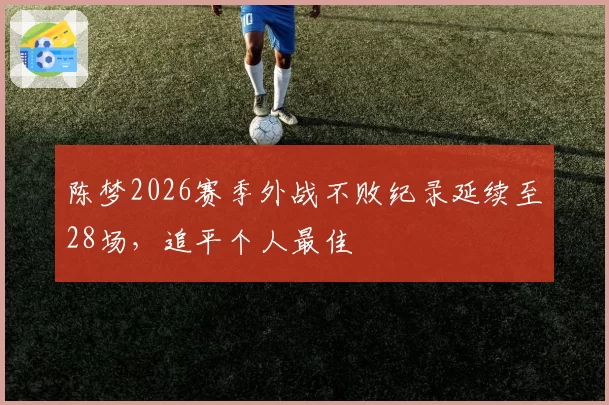陈梦2026赛季外战不败纪录延续至28场，追平个人最佳