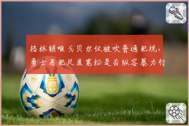 格林锁喉戈贝尔仅被吹普通犯规，勇士恶犯尺度宽松是否纵容暴力行为？