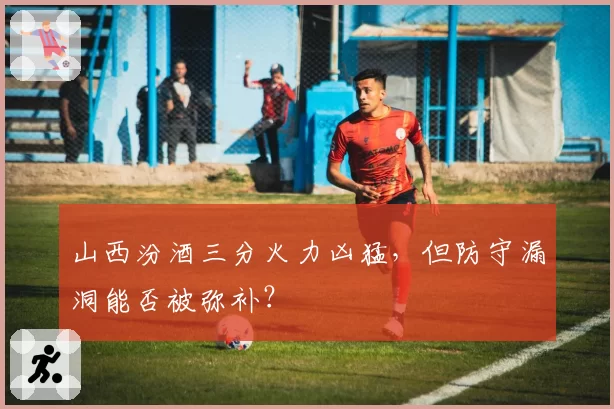 山西汾酒三分火力凶猛,但防守漏洞能否被弥补?