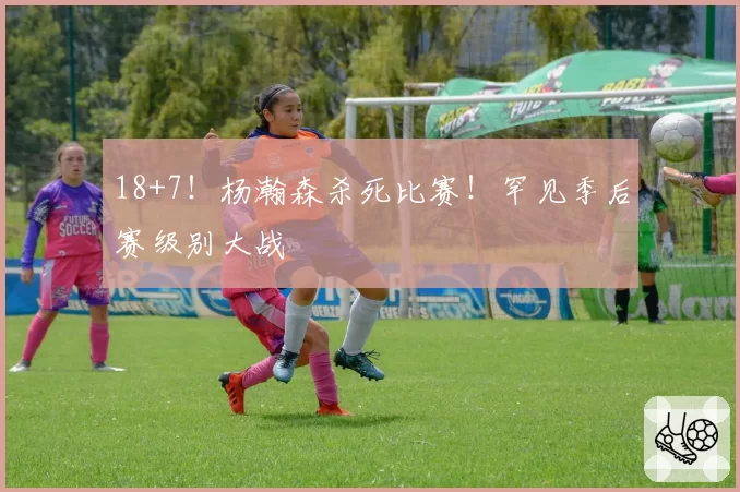 18+7！杨瀚森杀死比赛！罕见季后赛级别大战