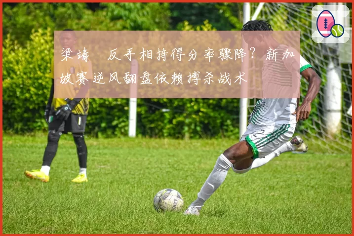 梁靖崑反手相持得分率骤降?新加坡赛逆风翻盘依赖搏杀战术