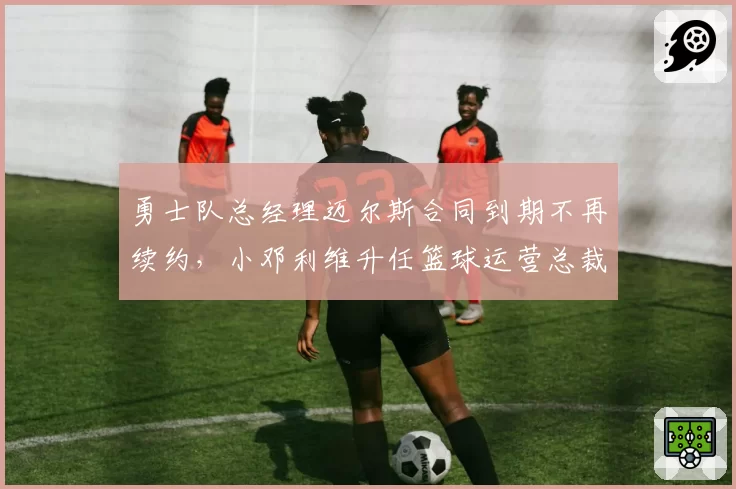 勇士队总经理迈尔斯合同到期不再续约，小邓利维升任篮球运营总裁