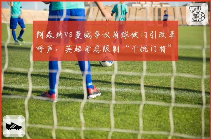 阿森纳vs曼城争议角球破门引改革呼声，英超考虑限制“干扰门将”进攻动作