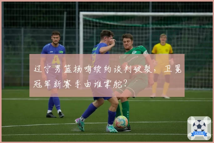 辽宁男篮杨鸣续约谈判破裂，卫冕冠军新赛季由谁掌舵？