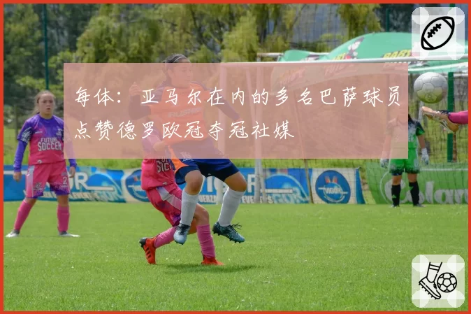 每体：亚马尔在内的多名巴萨球员点赞德罗欧冠夺冠社媒