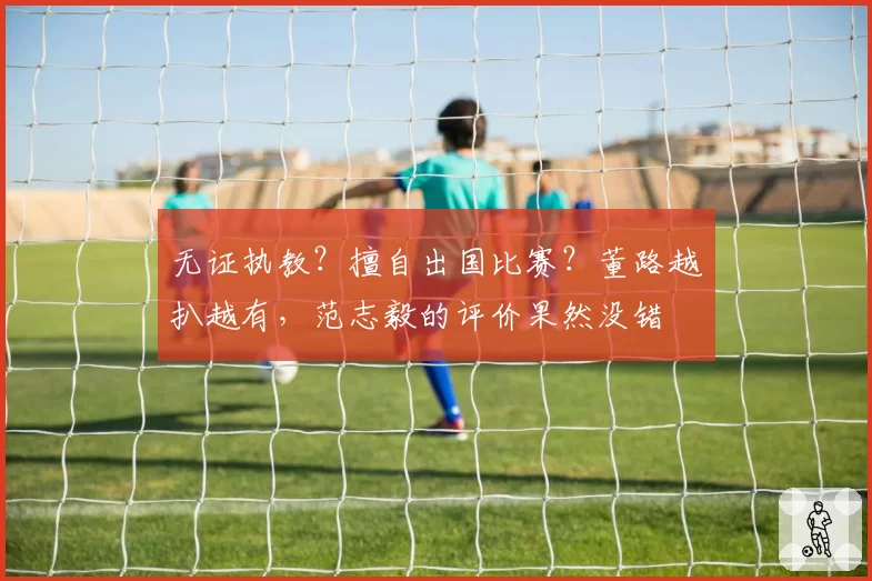 无证执教?擅自出国比赛?董路越扒越有,范志毅的评价果然没错