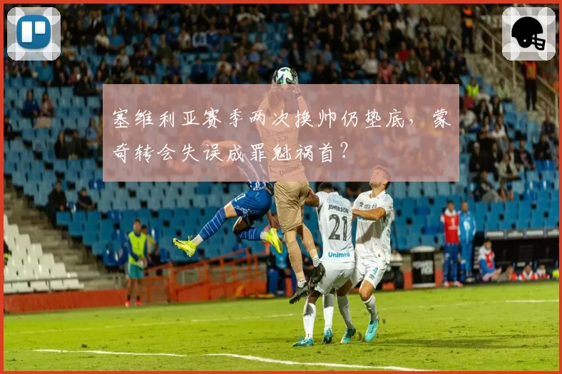 塞维利亚赛季两次换帅仍垫底，蒙奇转会失误成罪魁祸首？