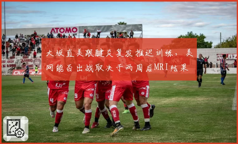 大坂直美跟腱炎复发推迟训练，美网能否出战取决于两周后MRI结果