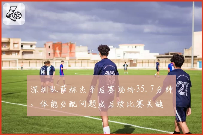 深圳队萨林杰季后赛场均35.7分钟，体能分配问题成后续比赛关键