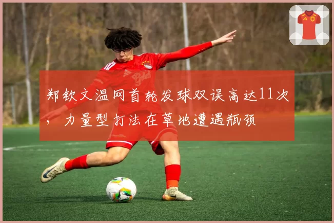 郑钦文温网首轮发球双误高达11次,力量型打法在草地遭遇瓶颈