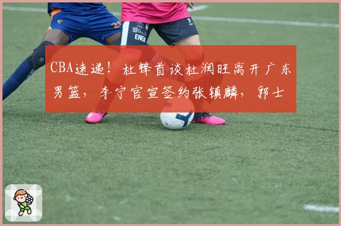 CBA速递！杜锋首谈杜润旺离开广东男篮，李宁官宣签约张镇麟，郭士强继续考验国家队成员
