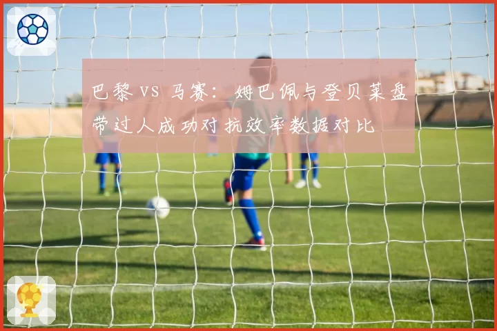 巴黎 vs 马赛：姆巴佩与登贝莱盘带过人成功对抗效率数据对比