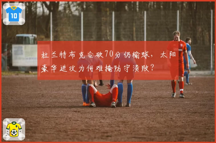 杜兰特布克合砍70分仍输球，太阳豪华进攻为何难掩防守溃败？