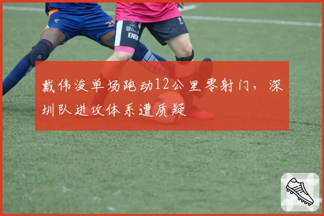 戴伟浚单场跑动12公里零射门，深圳队进攻体系遭质疑