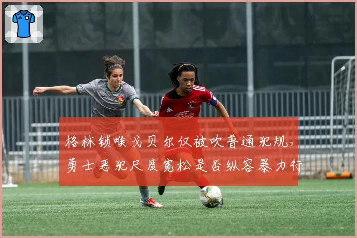 格林锁喉戈贝尔仅被吹普通犯规，勇士恶犯尺度宽松是否纵容暴力行为？