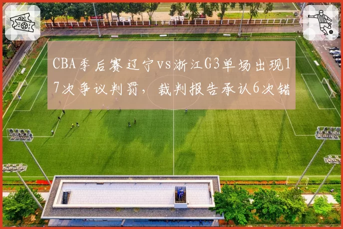 CBA季后赛辽宁vs浙江G3单场出现17次争议判罚，裁判报告承认6次错判创新高纪录__br_