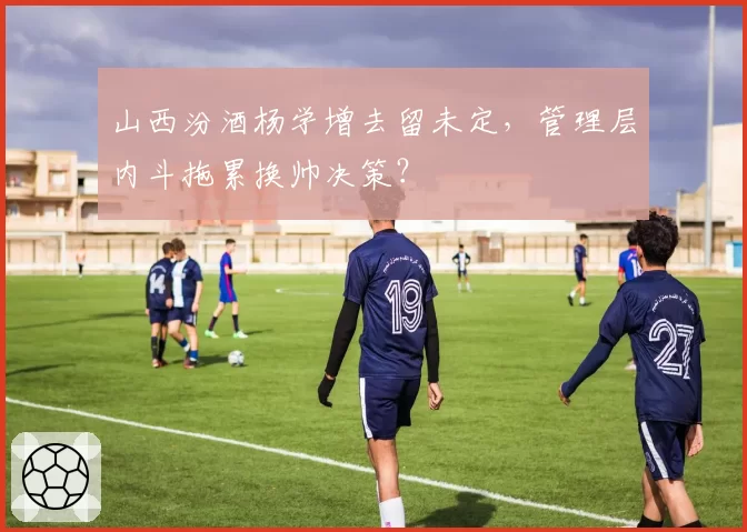山西汾酒杨学增去留未定，管理层内斗拖累换帅决策？