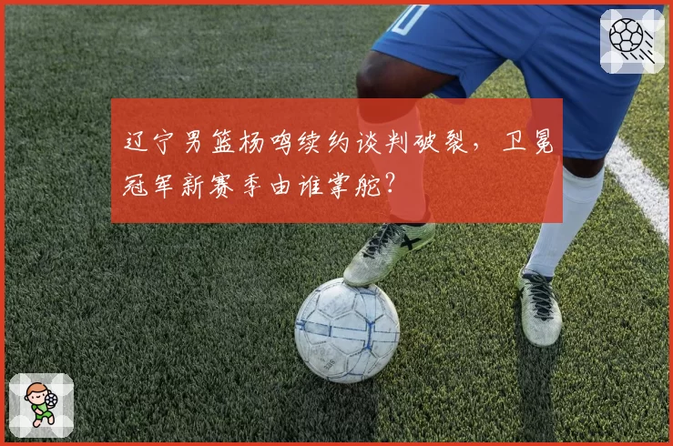 辽宁男篮杨鸣续约谈判破裂，卫冕冠军新赛季由谁掌舵？