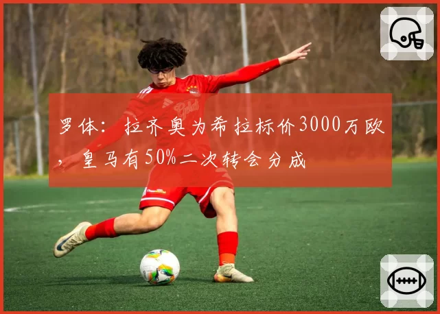 罗体:拉齐奥为希拉标价3000万欧,皇马有50%二次转会分成
