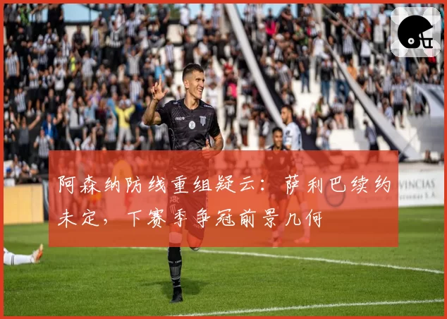 阿森纳防线重组疑云:萨利巴续约未定,下赛季争冠前景几何