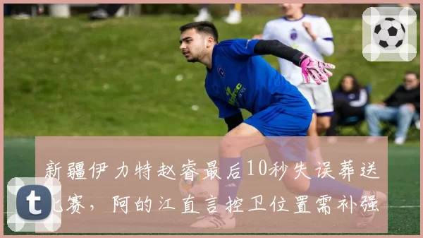 新疆伊力特赵睿最后10秒失误葬送比赛，阿的江直言控卫位置需补强
