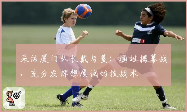 采访厦门队长戴与菱：通过揭幕战，充分发挥想展试的技战术